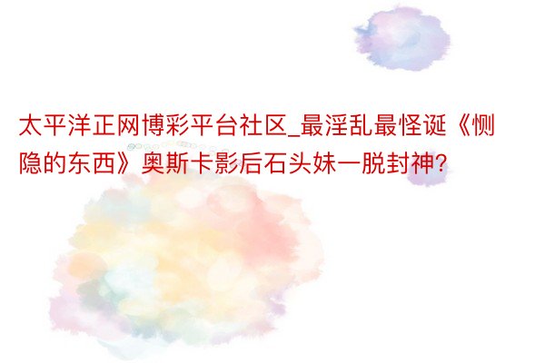 太平洋正网博彩平台社区_最淫乱最怪诞《恻隐的东西》奥斯卡影后石头妹一脱封神？