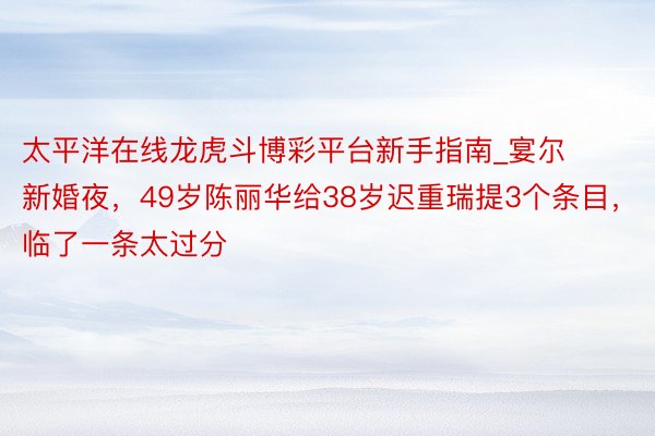 太平洋在线龙虎斗博彩平台新手指南_宴尔新婚夜，49岁陈丽华给38岁迟重瑞提3个条目，临了一条太过分