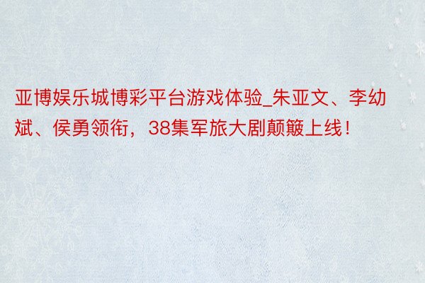 亚博娱乐城博彩平台游戏体验_朱亚文、李幼斌、侯勇领衔，38集军旅大剧颠簸上线！