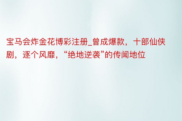 宝马会炸金花博彩注册_曾成爆款，十部仙侠剧，逐个风靡，“绝地逆袭”的传闻地位