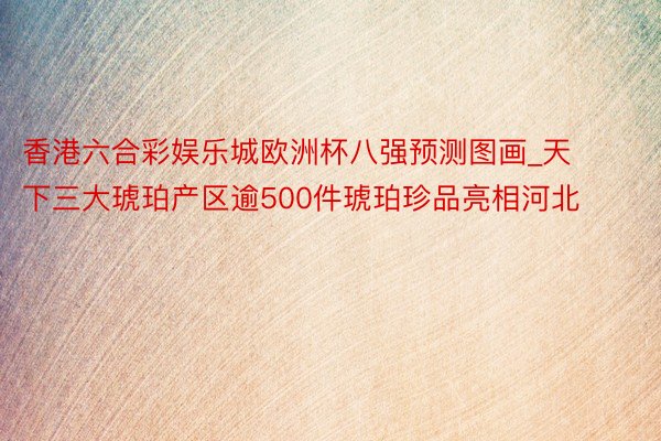 香港六合彩娱乐城欧洲杯八强预测图画_天下三大琥珀产区逾500件琥珀珍品亮相河北