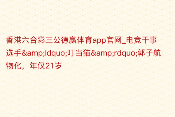 香港六合彩三公德赢体育app官网_电竞干事选手&ldquo;叮当猫&rdquo;郭子航物化，年仅21岁