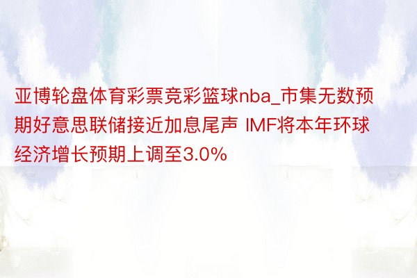亚博轮盘体育彩票竞彩篮球nba_市集无数预期好意思联储接近加息尾声 IMF将本年环球经济增长预期上调至3.0%