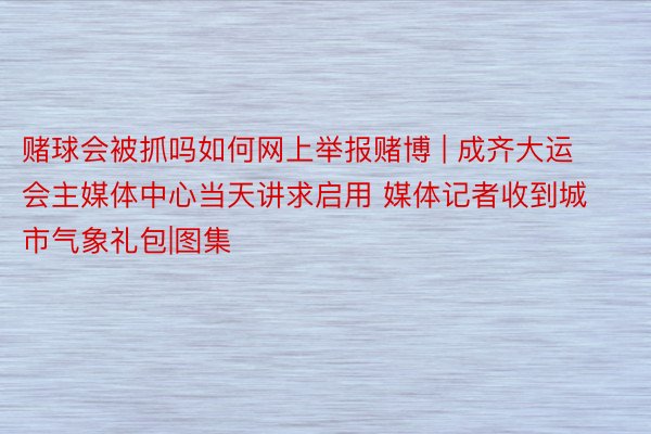 赌球会被抓吗如何网上举报赌博 | 成齐大运会主媒体中心当天讲求启用 媒体记者收到城市气象礼包|图集