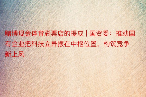 赌博现金体育彩票店的提成 | 国资委：推动国有企业把科技立异摆在中枢位置，构筑竞争新上风
