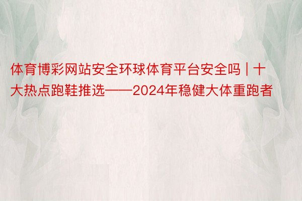 体育博彩网站安全环球体育平台安全吗 | 十大热点跑鞋推选——2024年稳健大体重跑者