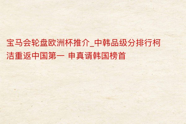 宝马会轮盘欧洲杯推介_中韩品级分排行柯洁重返中国第一 申真谞韩国榜首
