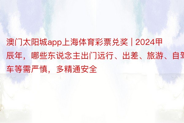 澳门太阳城app上海体育彩票兑奖 | 2024甲辰年，哪些东说念主出门远行、出差、旅游、自驾车等需严慎，多精通安全