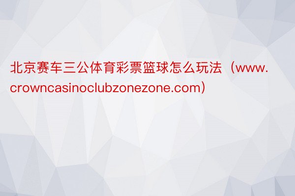 北京赛车三公体育彩票篮球怎么玩法（www.crowncasinoclubzonezone.com）