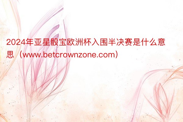 2024年亚星骰宝欧洲杯入围半决赛是什么意思（www.betcrownzone.com）