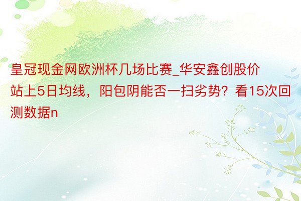 皇冠现金网欧洲杯几场比赛_华安鑫创股价站上5日均线，阳包阴能否一扫劣势？看15次回测数据n