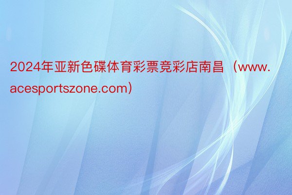 2024年亚新色碟体育彩票竞彩店南昌（www.acesportszone.com）