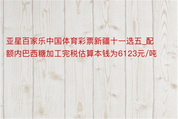 亚星百家乐中国体育彩票新疆十一选五_配额内巴西糖加工完税估算本钱为6123元/吨