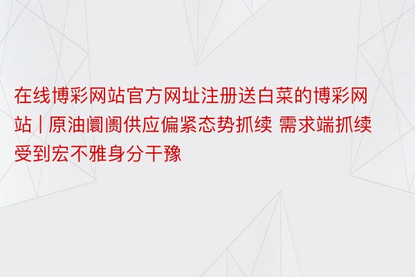 在线博彩网站官方网址注册送白菜的博彩网站 | 原油阛阓供应偏紧态势抓续 需求端抓续受到宏不雅身分干豫