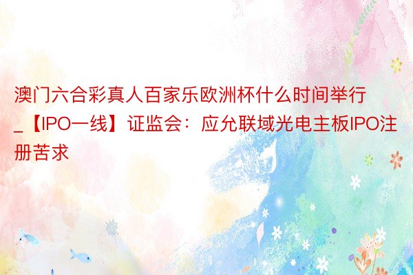 澳门六合彩真人百家乐欧洲杯什么时间举行_【IPO一线】证监会：应允联域光电主板IPO注册苦求