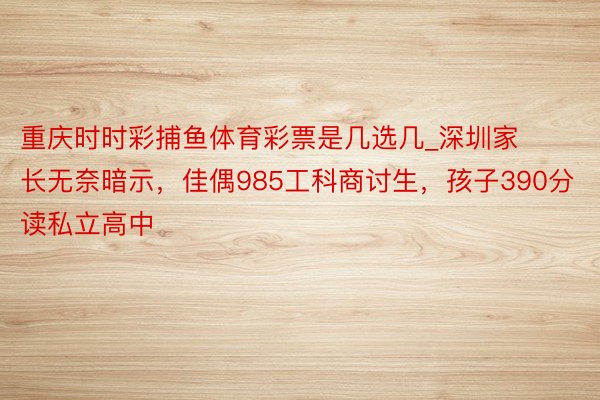 重庆时时彩捕鱼体育彩票是几选几_深圳家长无奈暗示，佳偶985工科商讨生，孩子390分读私立高中