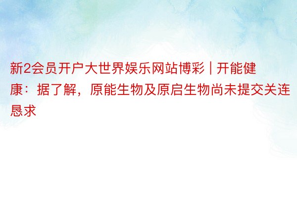 新2会员开户大世界娱乐网站博彩 | 开能健康：据了解，原能生物及原启生物尚未提交关连恳求