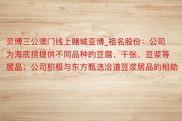 贝博三公澳门线上赌城亚博_祖名股份：公司为海底捞提供不同品种的豆腐、千张、豆浆等居品；公司积极与东方甄选洽道豆浆居品的相助