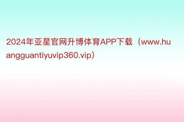 2024年亚星官网升博体育APP下载（www.huangguantiyuvip360.vip）