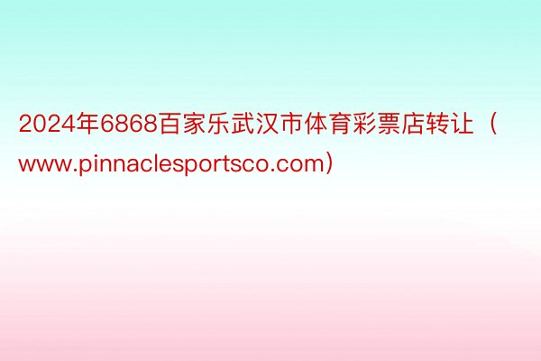 2024年6868百家乐武汉市体育彩票店转让（www.pinnaclesportsco.com）