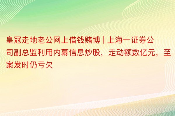 皇冠走地老公网上借钱赌博 | 上海一证券公司副总监利用内幕信息炒股，走动额数亿元，至案发时仍亏欠