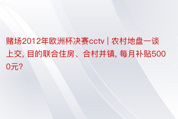 赌场2012年欧洲杯决赛cctv | 农村地盘一谈上交, 目的联合住房、合村并镇, 每月补贴5000元?