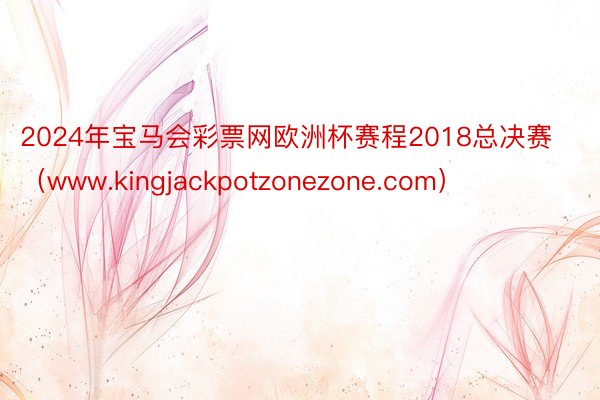 2024年宝马会彩票网欧洲杯赛程2018总决赛（www.kingjackpotzonezone.com）