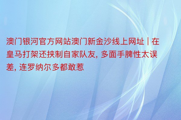 澳门银河官方网站澳门新金沙线上网址 | 在皇马打架还挟制自家队友, 多面手脾性太误差, 连罗纳尔多都敢惹