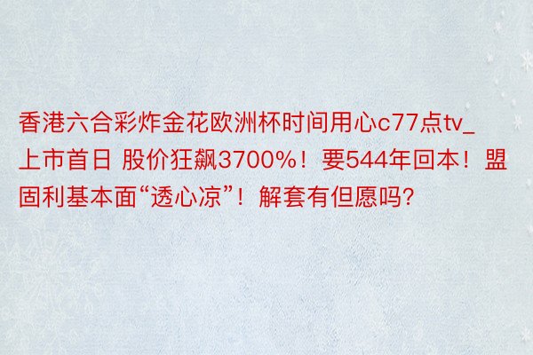 香港六合彩炸金花欧洲杯时间用心c77点tv_上市首日 股价狂飙3700%！要544年回本！盟固利基本面“透心凉”！解套有但愿吗？