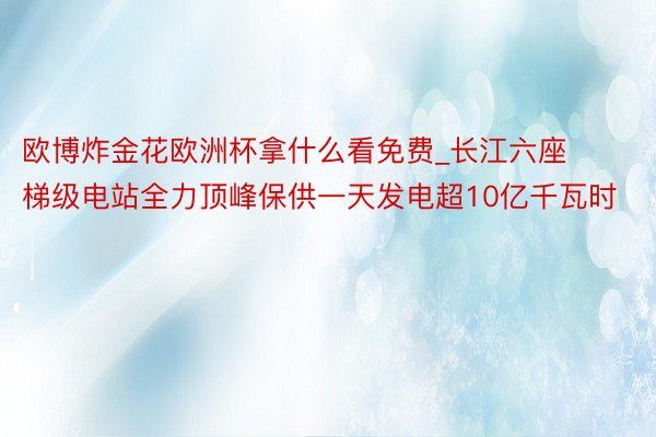 欧博炸金花欧洲杯拿什么看免费_长江六座梯级电站全力顶峰保供一天发电超10亿千瓦时