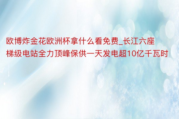 欧博炸金花欧洲杯拿什么看免费_长江六座梯级电站全力顶峰保供一天发电超10亿千瓦时