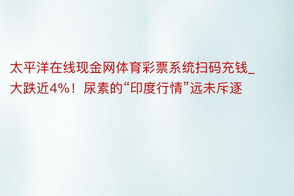 太平洋在线现金网体育彩票系统扫码充钱_大跌近4%！尿素的“印度行情”远未斥逐