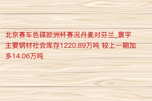 北京赛车色碟欧洲杯赛况丹麦对芬兰_寰宇主要钢材社会库存1220.89万吨 较上一期加多14.06万吨