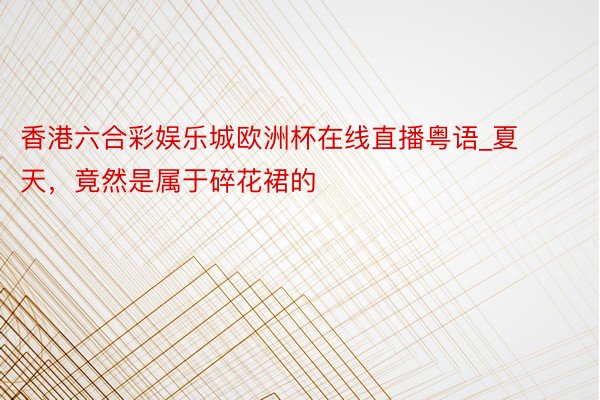 香港六合彩娱乐城欧洲杯在线直播粤语_夏天，竟然是属于碎花裙的