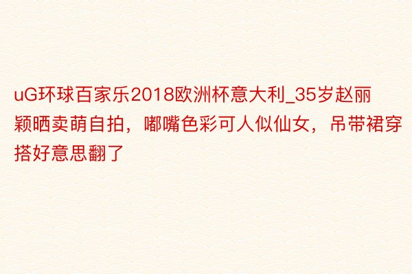 uG环球百家乐2018欧洲杯意大利_35岁赵丽颖晒卖萌自拍，嘟嘴色彩可人似仙女，吊带裙穿搭好意思翻了