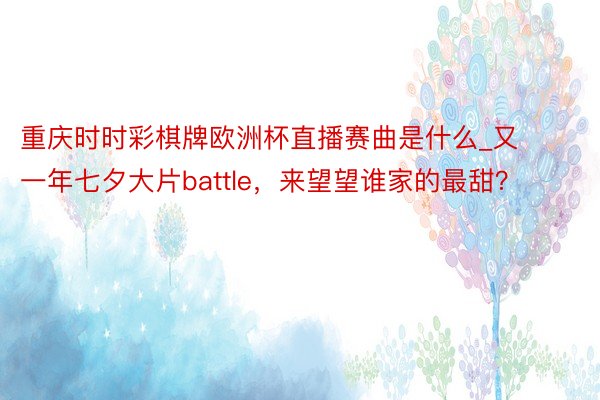 重庆时时彩棋牌欧洲杯直播赛曲是什么_又一年七夕大片battle，来望望谁家的最甜？