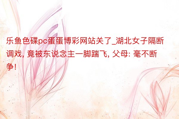 乐鱼色碟pc蛋蛋博彩网站关了_湖北女子隔断调戏, 竟被东说念主一脚踹飞, 父母: 毫不断争!