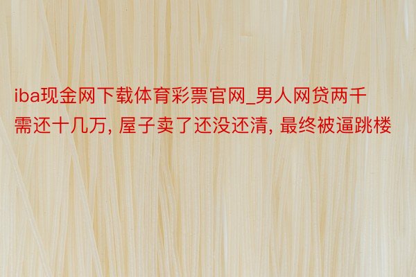 iba现金网下载体育彩票官网_男人网贷两千需还十几万, 屋子卖了还没还清, 最终被逼跳楼