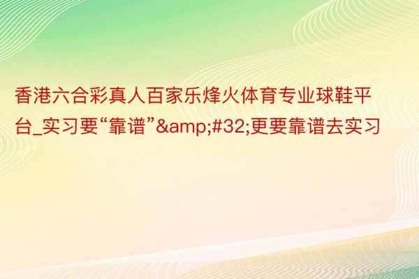 香港六合彩真人百家乐烽火体育专业球鞋平台_实习要“靠谱”&#32;更要靠谱去实习