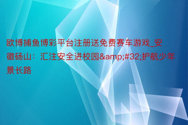 欧博捕鱼博彩平台注册送免费赛车游戏_安徽砀山：汇注安全进校园&#32;护航少年景长路