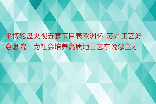 平博轮盘央视五套节目表欧洲杯_苏州工艺好意思院：为社会培养高质地工艺东说念主才