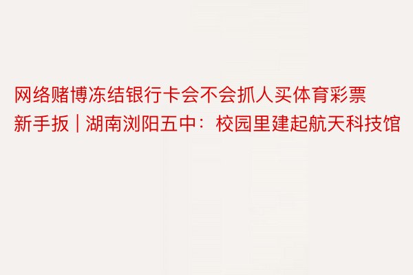 网络赌博冻结银行卡会不会抓人买体育彩票新手扳 | 湖南浏阳五中：校园里建起航天科技馆