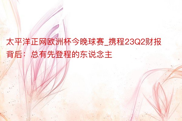 太平洋正网欧洲杯今晚球赛_携程23Q2财报背后：总有先登程的东说念主
