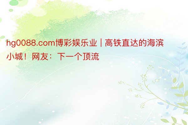 hg0088.com博彩娱乐业 | 高铁直达的海滨小城！网友：下一个顶流