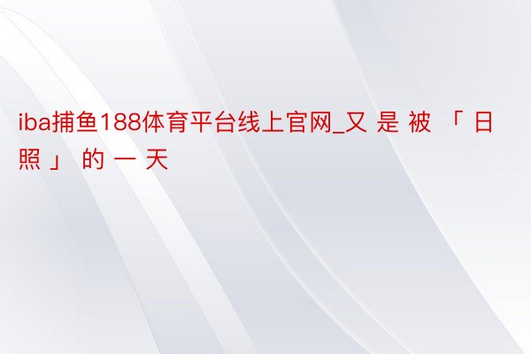 iba捕鱼188体育平台线上官网_又 是 被 「 日 照 」 的 一 天