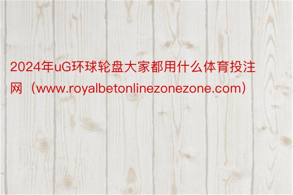 2024年uG环球轮盘大家都用什么体育投注网（www.royalbetonlinezonezone.com）