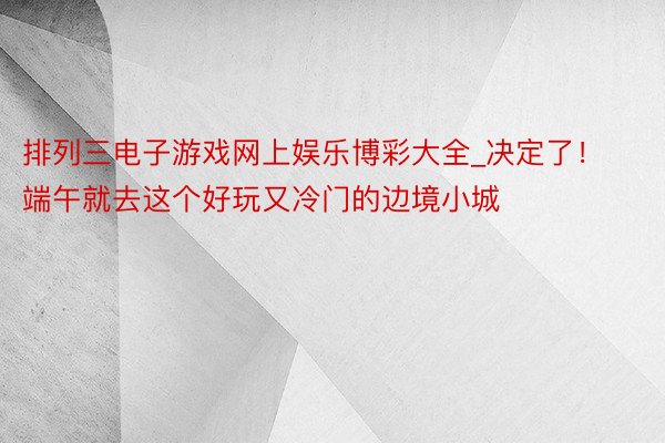 排列三电子游戏网上娱乐博彩大全_决定了！端午就去这个好玩又冷门的边境小城