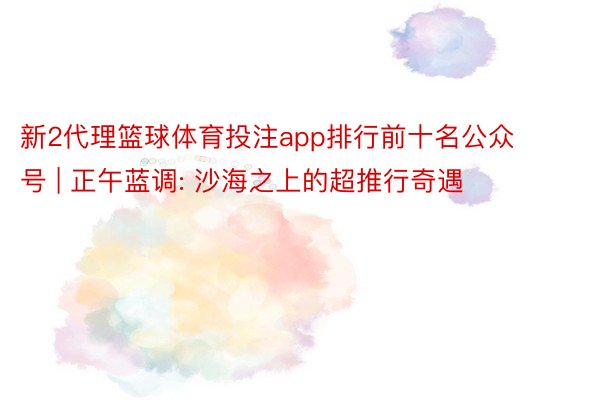 新2代理篮球体育投注app排行前十名公众号 | 正午蓝调: 沙海之上的超推行奇遇