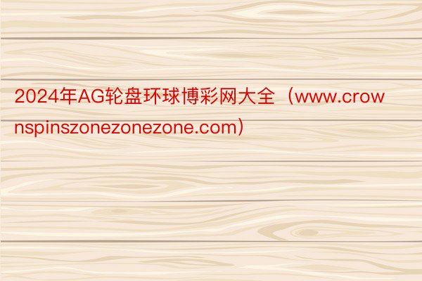 2024年AG轮盘环球博彩网大全（www.crownspinszonezonezone.com）