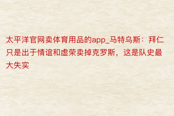 太平洋官网卖体育用品的app_马特乌斯：拜仁只是出于情谊和虚荣卖掉克罗斯，这是队史最大失实